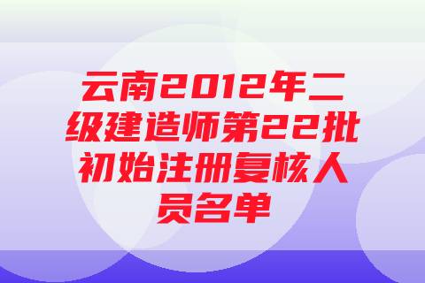 云南2012年二级建造师第22批初始注册复核人员名单