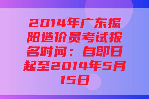 2014年广东揭阳造价员考试报名时间：自即日起至2014年5月15日