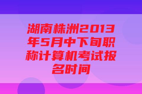 湖南株洲2013年5月中下旬职称计算机考试报名时间